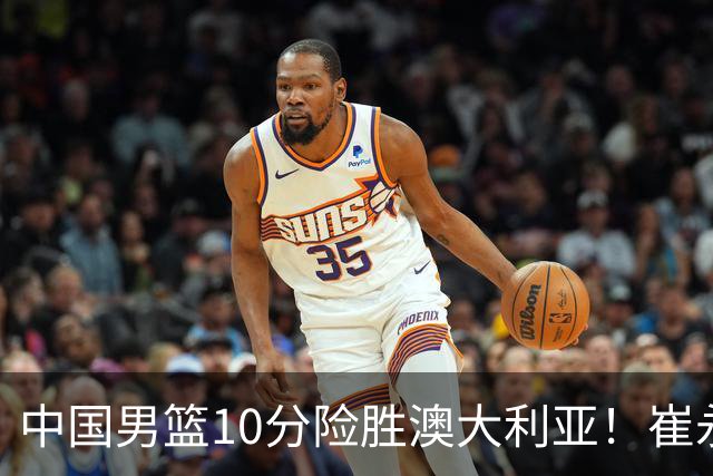 中国男篮10分险胜澳大利亚！崔永熙12分，王俊杰23分，王浩然10分